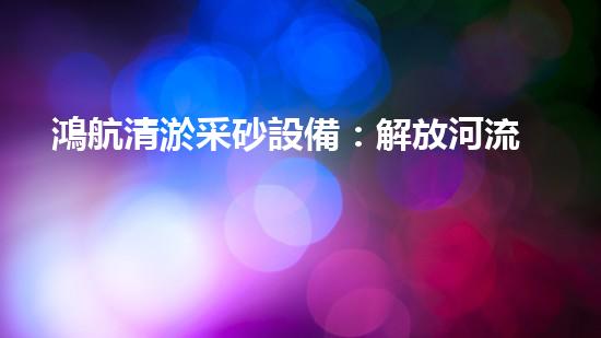 鴻航清淤采砂設備：解放河流，守護水源！